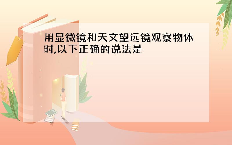 用显微镜和天文望远镜观察物体时,以下正确的说法是