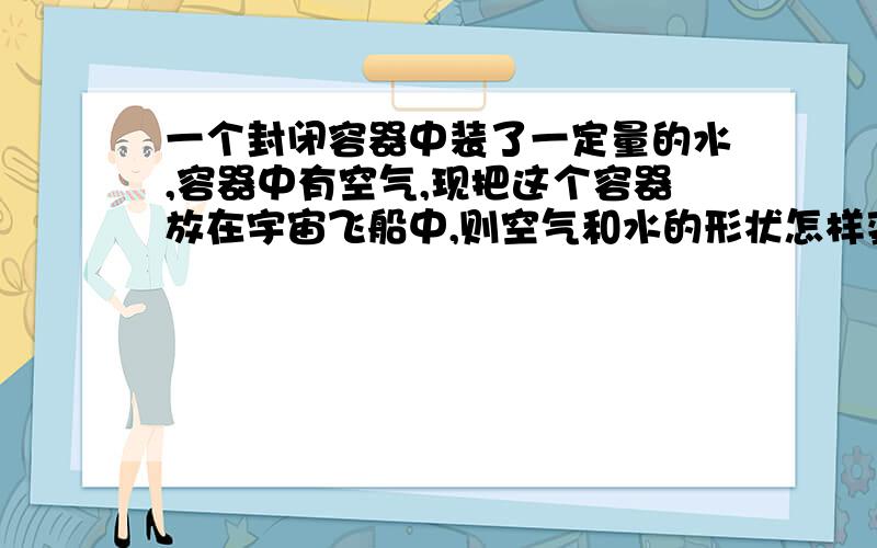 一个封闭容器中装了一定量的水,容器中有空气,现把这个容器放在宇宙飞船中,则空气和水的形状怎样变化?