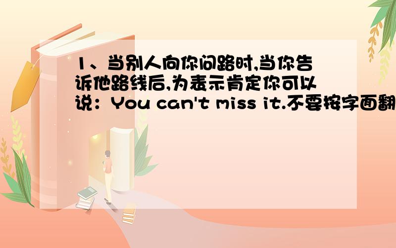 1、当别人向你问路时,当你告诉他路线后,为表示肯定你可以说：You can't miss it.不要按字面翻译）