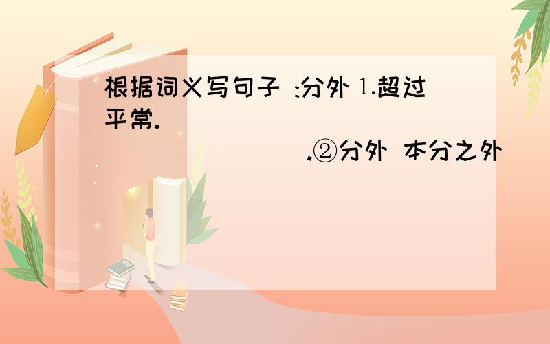 根据词义写句子 :分外⒈超过平常.___________________.②分外 本分之外___________.