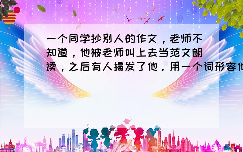 一个同学抄别人的作文，老师不知道，他被老师叫上去当范文朗读，之后有人揭发了他。用一个词形容他的表情。