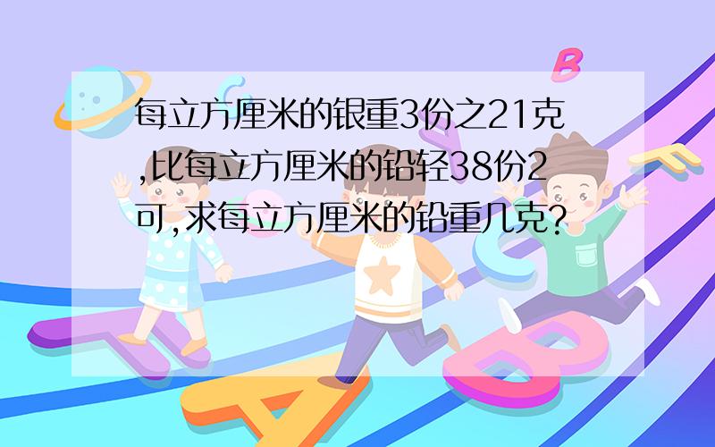 每立方厘米的银重3份之21克,比每立方厘米的铅轻38份2可,求每立方厘米的铅重几克?