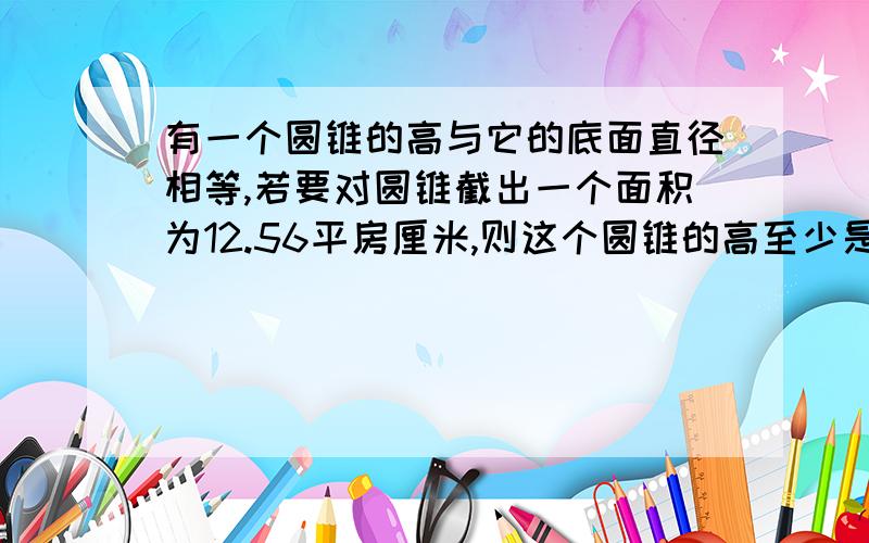 有一个圆锥的高与它的底面直径相等,若要对圆锥截出一个面积为12.56平房厘米,则这个圆锥的高至少是多少?