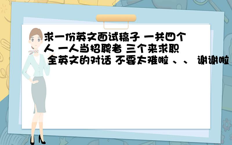 求一份英文面试稿子 一共四个人 一人当招聘者 三个来求职 全英文的对话 不要太难啦 、、 谢谢啦