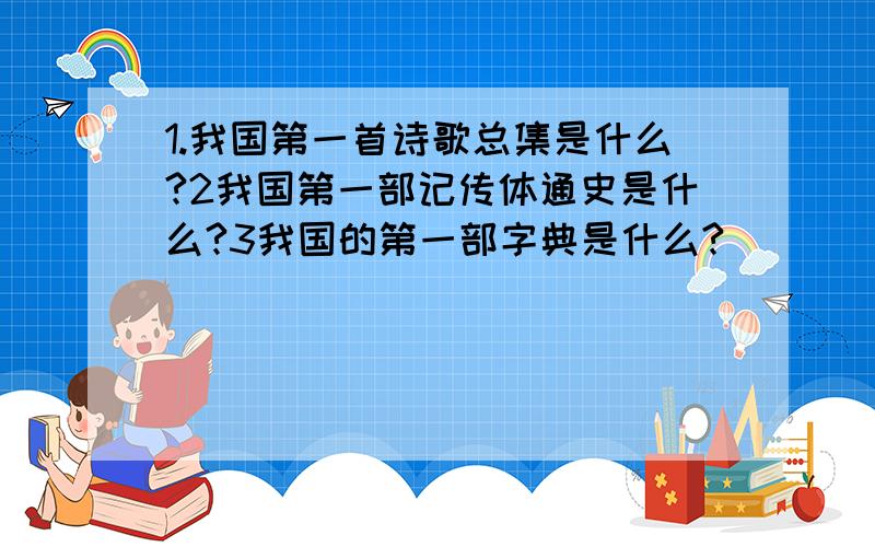 1.我国第一首诗歌总集是什么?2我国第一部记传体通史是什么?3我国的第一部字典是什么?