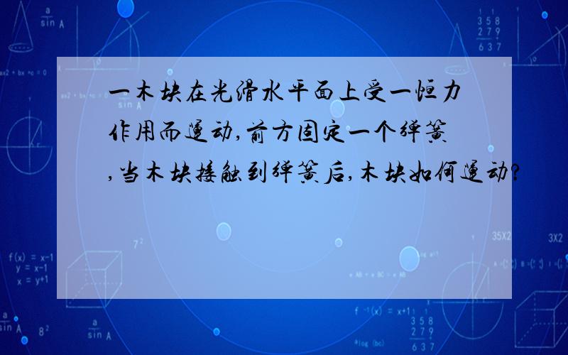 一木块在光滑水平面上受一恒力作用而运动,前方固定一个弹簧,当木块接触到弹簧后,木块如何运动?