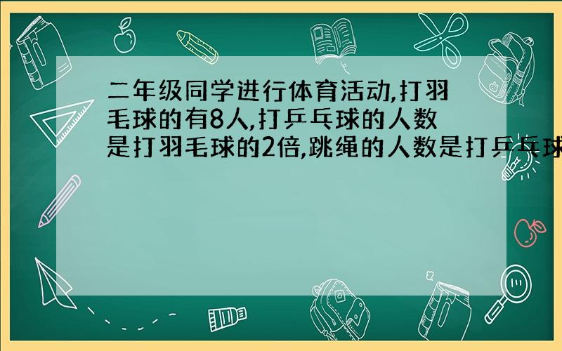 二年级同学进行体育活动,打羽毛球的有8人,打乒乓球的人数是打羽毛球的2倍,跳绳的人数是打乒乓球的3倍,跳绳的同学一共有多