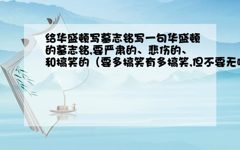 给华盛顿写墓志铭写一句华盛顿的墓志铭,要严肃的、悲伤的、和搞笑的（要多搞笑有多搞笑,但不要无喱头,要师出有名）