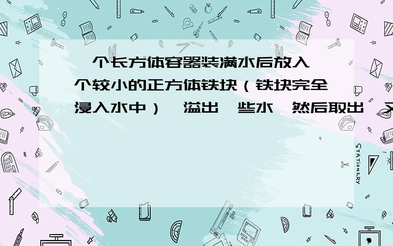 一个长方体容器装满水后放入一个较小的正方体铁块（铁块完全浸入水中）,溢出一些水,然后取出,又放入一个