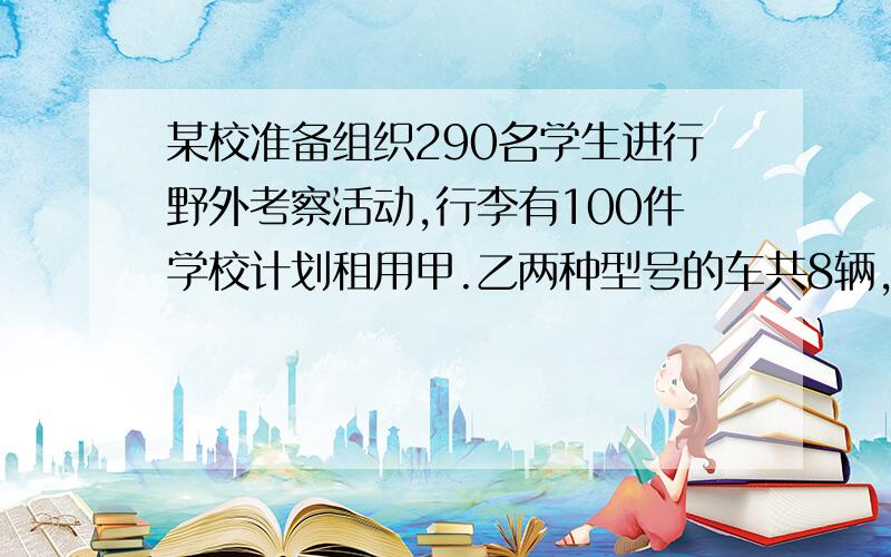 某校准备组织290名学生进行野外考察活动,行李有100件学校计划租用甲.乙两种型号的车共8辆,甲可载40人和1