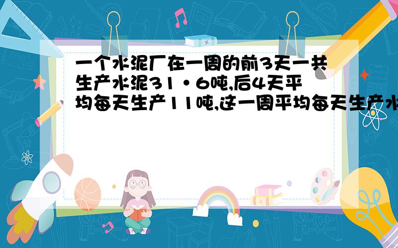 一个水泥厂在一周的前3天一共生产水泥31·6吨,后4天平均每天生产11吨,这一周平均每天生产水泥多少吨?