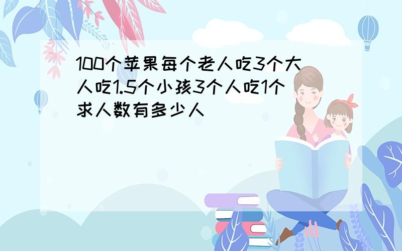 100个苹果每个老人吃3个大人吃1.5个小孩3个人吃1个求人数有多少人