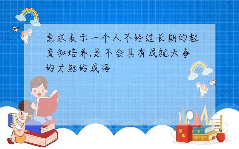 急求表示一个人不经过长期的教育和培养,是不会具有成就大事的才能的成语