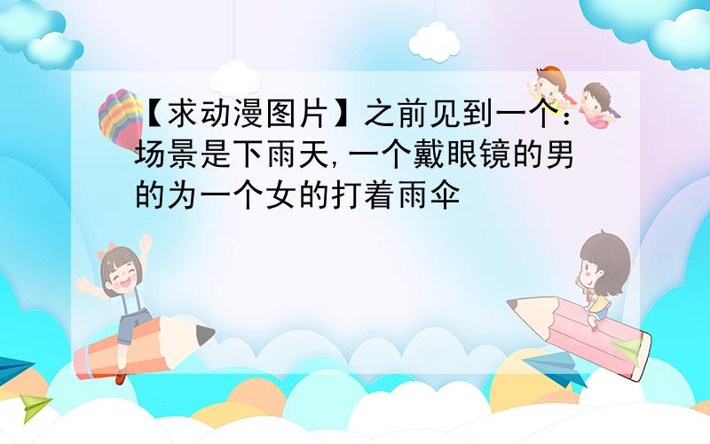 【求动漫图片】之前见到一个：场景是下雨天,一个戴眼镜的男的为一个女的打着雨伞