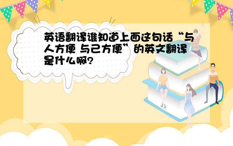 英语翻译谁知道上面这句话“与人方便 与己方便”的英文翻译是什么啊?