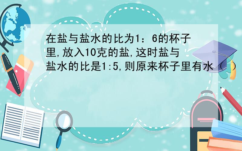 在盐与盐水的比为1：6的杯子里,放入10克的盐,这时盐与盐水的比是1:5,则原来杯子里有水（ ）克.