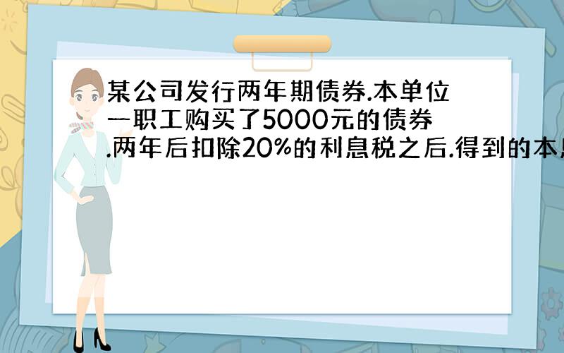 某公司发行两年期债券.本单位一职工购买了5000元的债券.两年后扣除20%的利息税之后.得到的本息和5400元.