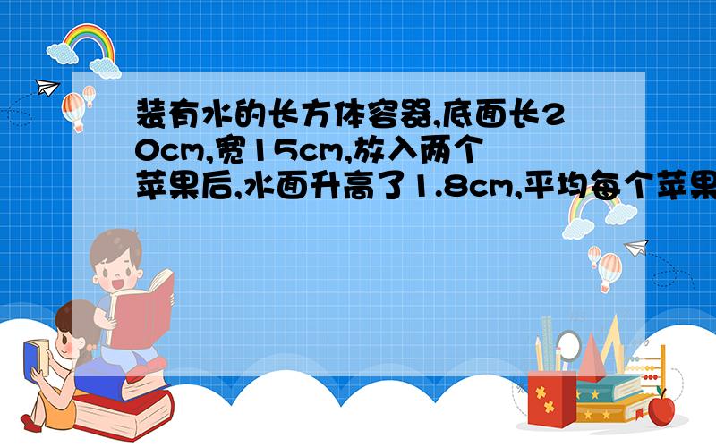 装有水的长方体容器,底面长20cm,宽15cm,放入两个苹果后,水面升高了1.8cm,平均每个苹果的体积是多少