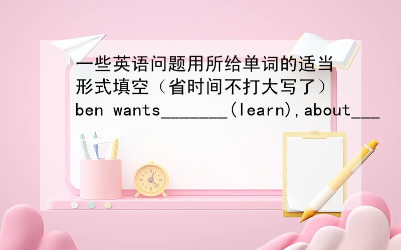 一些英语问题用所给单词的适当形式填空（省时间不打大写了）ben wants_______(learn),about___