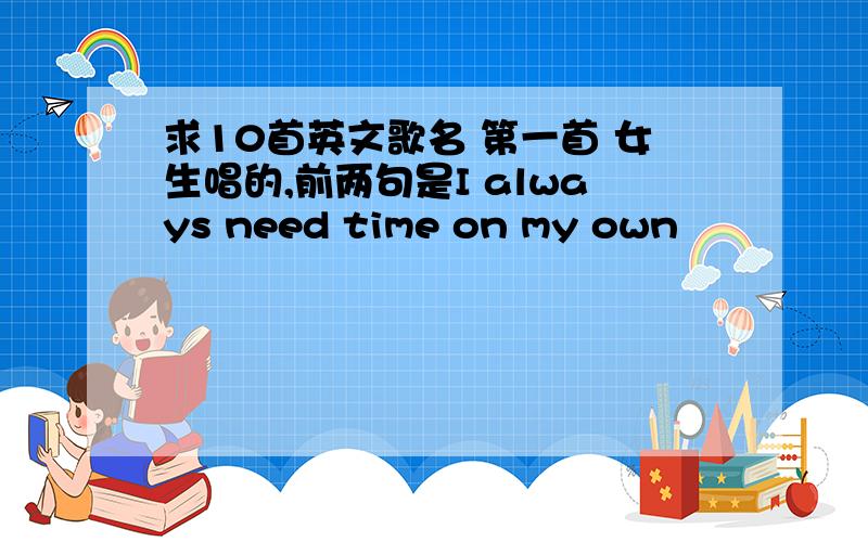 求10首英文歌名 第一首 女生唱的,前两句是I always need time on my own