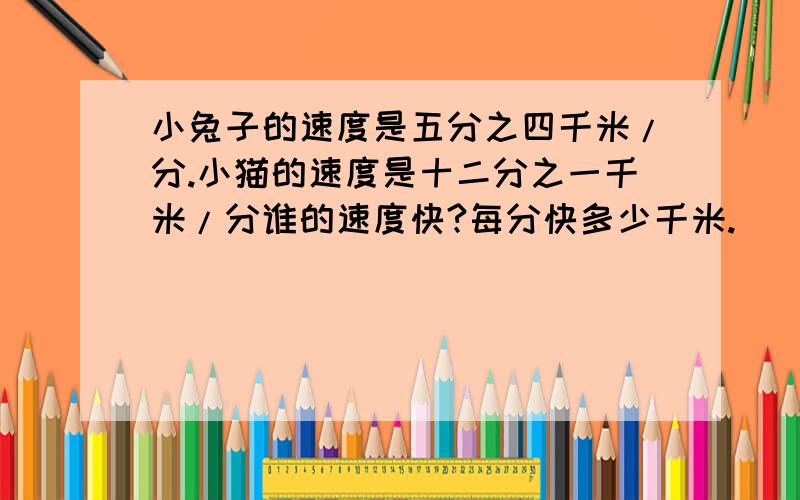 小兔子的速度是五分之四千米/分.小猫的速度是十二分之一千米/分谁的速度快?每分快多少千米.