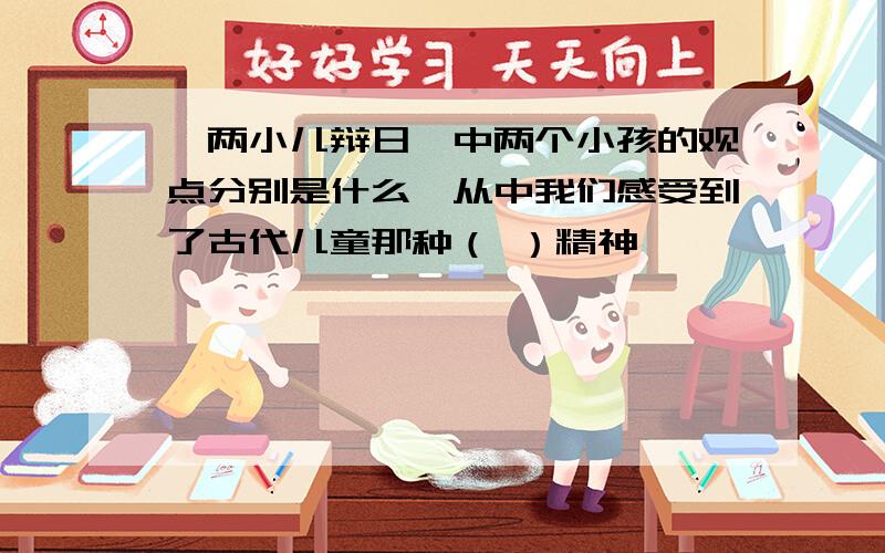 《两小儿辩日》中两个小孩的观点分别是什么,从中我们感受到了古代儿童那种（ ）精神