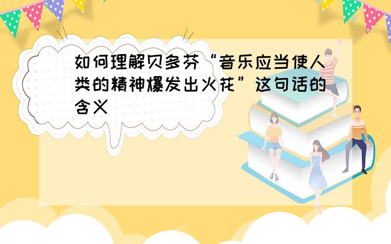 如何理解贝多芬“音乐应当使人类的精神爆发出火花”这句话的含义