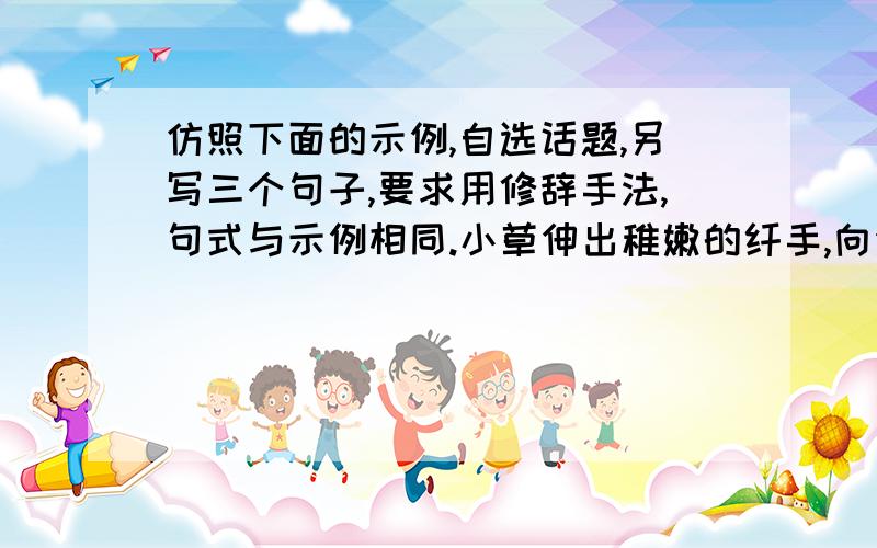 仿照下面的示例,自选话题,另写三个句子,要求用修辞手法,句式与示例相同.小草伸出稚嫩的纤手,向你描绘原野的新绿.三个句子