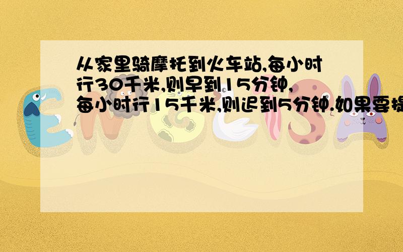 从家里骑摩托到火车站,每小时行30千米,则早到15分钟,每小时行15千米,则迟到5分钟.如果要提前五分钟到