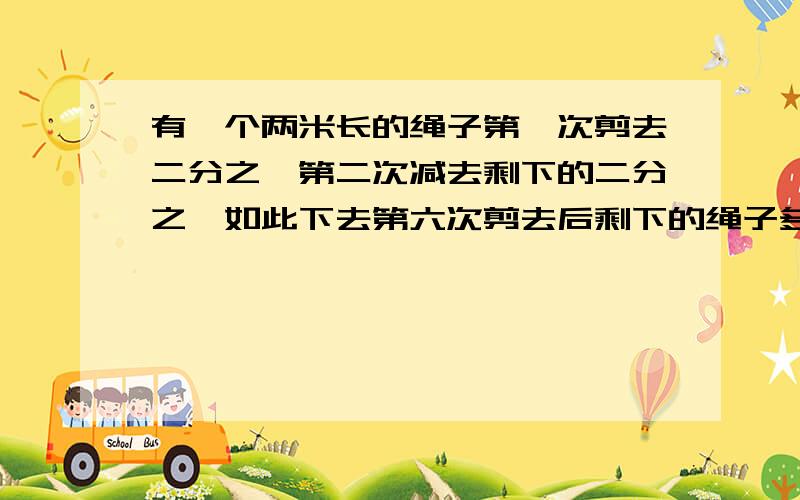 有一个两米长的绳子第一次剪去二分之一第二次减去剩下的二分之一如此下去第六次剪去后剩下的绳子多长