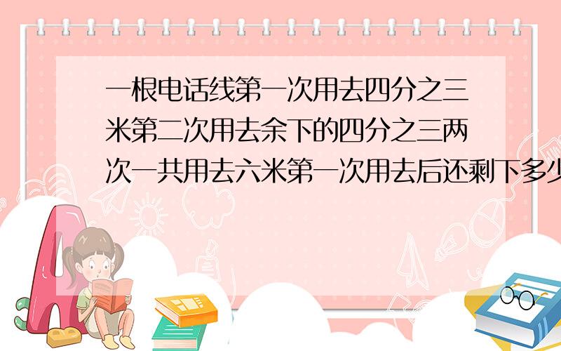 一根电话线第一次用去四分之三米第二次用去余下的四分之三两次一共用去六米第一次用去后还剩下多少米