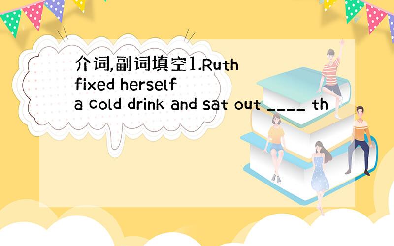 介词,副词填空1.Ruth fixed herself a cold drink and sat out ____ th