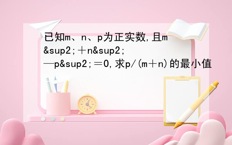 已知m、n、p为正实数,且m²＋n²—p²＝0,求p/(m＋n)的最小值