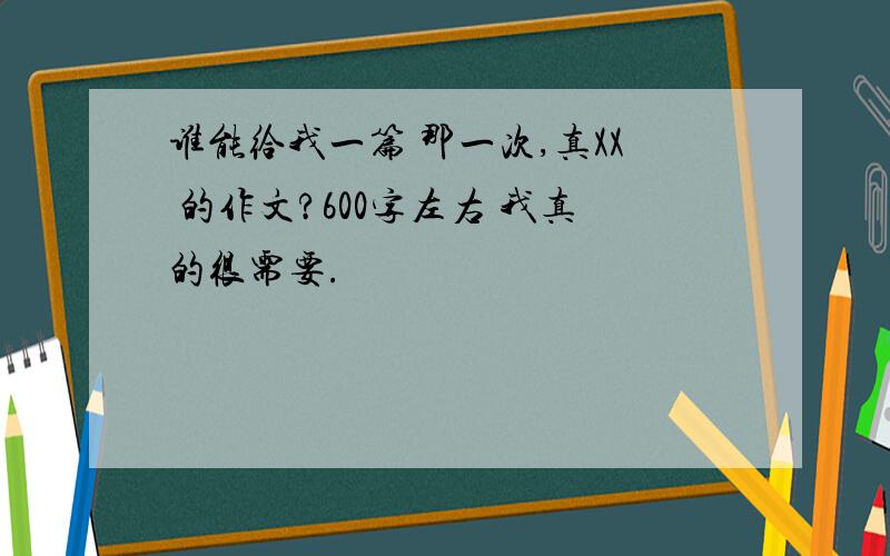 谁能给我一篇 那一次,真XX 的作文?600字左右 我真的很需要.