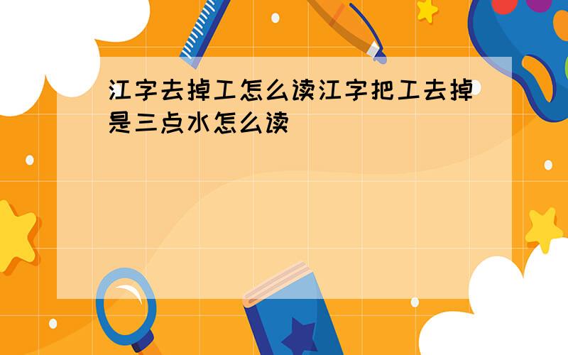 江字去掉工怎么读江字把工去掉是三点水怎么读