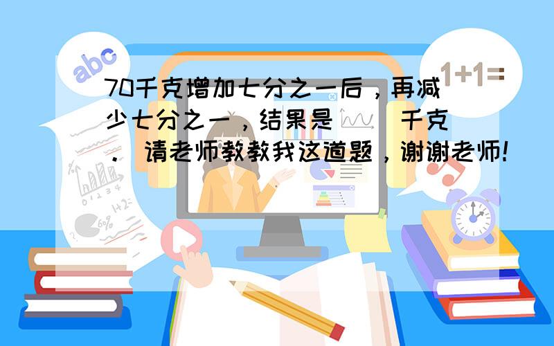 70千克增加七分之一后，再减少七分之一，结果是（ ）千克。 请老师教教我这道题，谢谢老师！