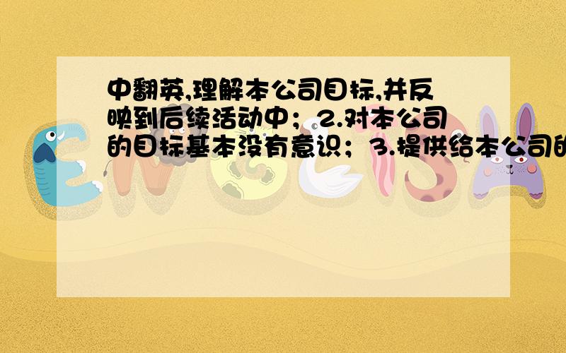 中翻英,理解本公司目标,并反映到后续活动中；2.对本公司的目标基本没有意识；3.提供给本公司的信息及时充分；4.提供给本