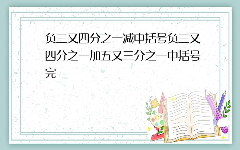 负三又四分之一减中括号负三又四分之一加五又三分之一中括号完