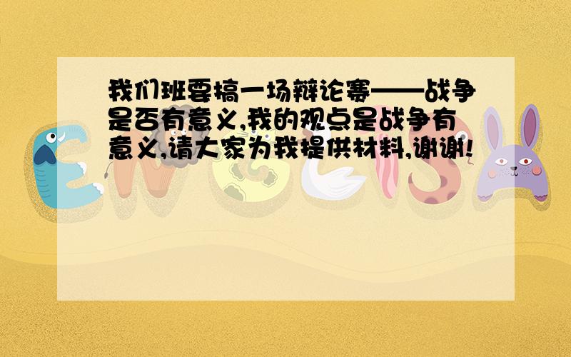 我们班要搞一场辩论赛——战争是否有意义,我的观点是战争有意义,请大家为我提供材料,谢谢!