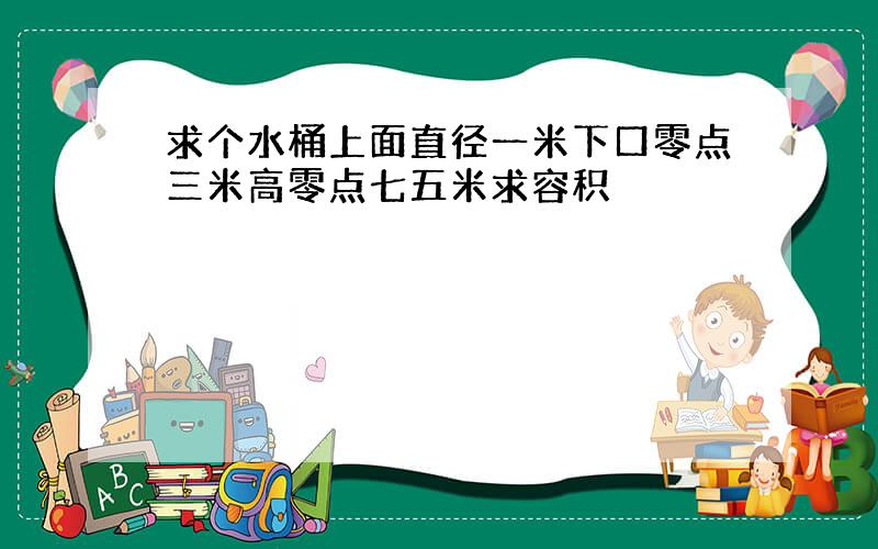 求个水桶上面直径一米下口零点三米高零点七五米求容积