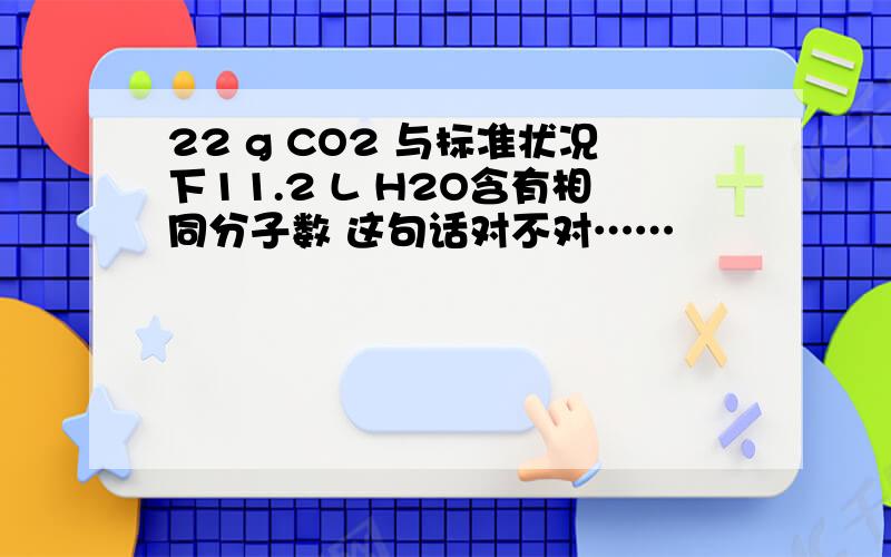 22 g CO2 与标准状况下11.2 L H2O含有相同分子数 这句话对不对……