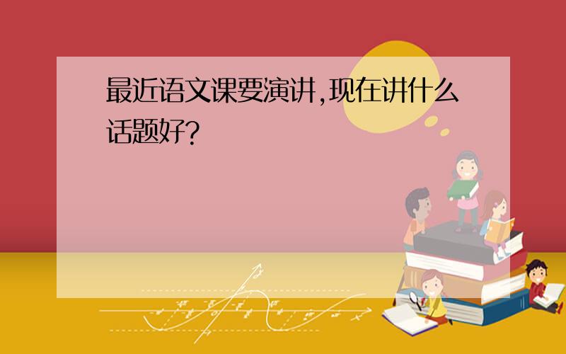 最近语文课要演讲,现在讲什么话题好?