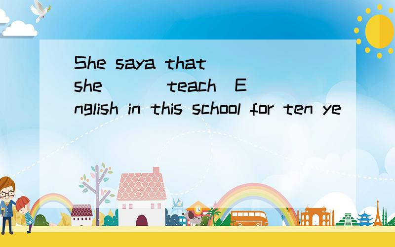 She saya that she __(teach）English in this school for ten ye