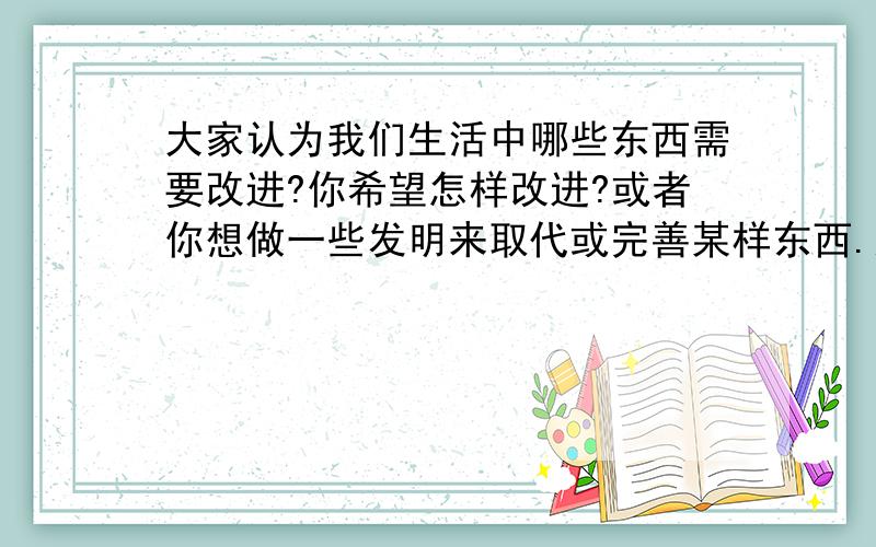 大家认为我们生活中哪些东西需要改进?你希望怎样改进?或者你想做一些发明来取代或完善某样东西.这东西是什么?为什么要这样?