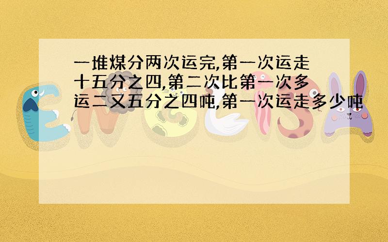 一堆煤分两次运完,第一次运走十五分之四,第二次比第一次多运二又五分之四吨,第一次运走多少吨