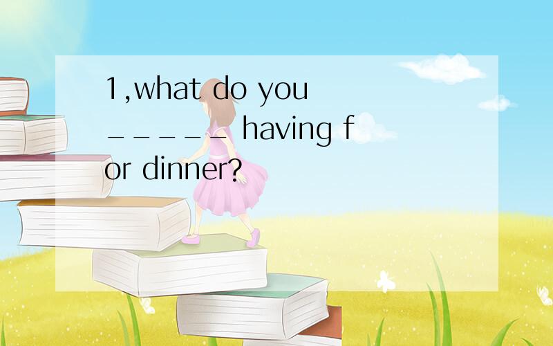 1,what do you _____ having for dinner?