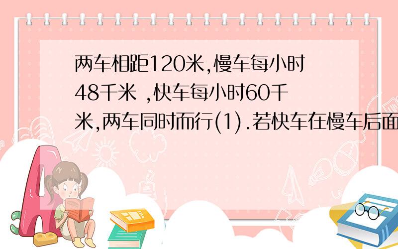 两车相距120米,慢车每小时48千米 ,快车每小时60千米,两车同时而行(1).若快车在慢车后面,问多少小时快车可以追上