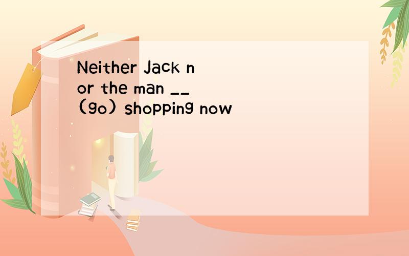 Neither Jack nor the man __ (go) shopping now