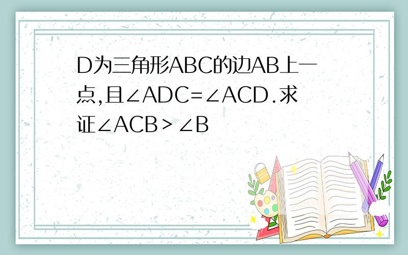 D为三角形ABC的边AB上一点,且∠ADC=∠ACD.求证∠ACB＞∠B