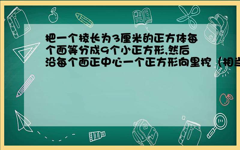 把一个棱长为3厘米的正方体每个面等分成9个小正方形,然后沿每个面正中心一个正方形向里挖（相当于挖去了7